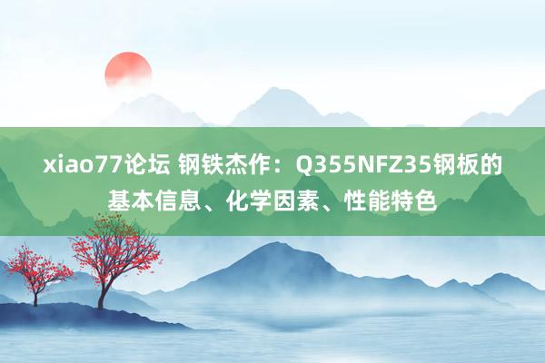 xiao77论坛 钢铁杰作：Q355NFZ35钢板的基本信息、化学因素、性能特色