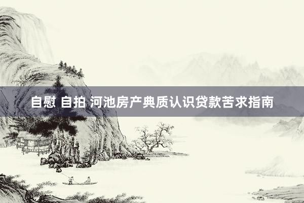 自慰 自拍 河池房产典质认识贷款苦求指南