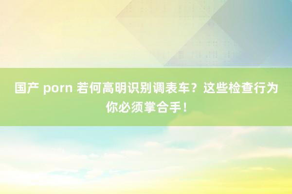 国产 porn 若何高明识别调表车？这些检查行为你必须掌合手！
