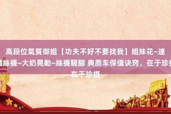 高段位氣質御姐【功夫不好不要找我】姐妹花~連體絲襪~大奶晃動~絲襪騷腳 典质车保值诀窍，在于珍摄