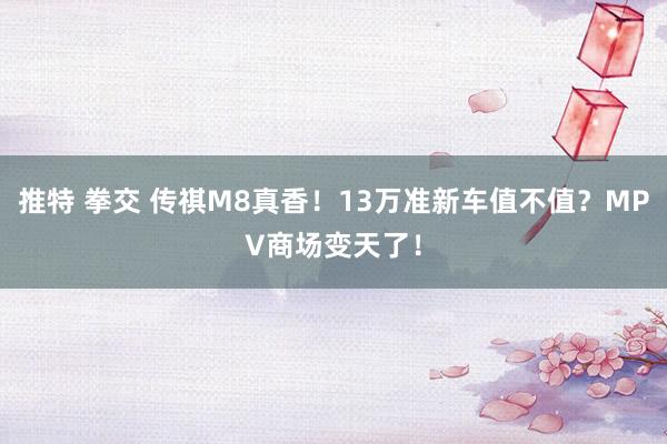 推特 拳交 传祺M8真香！13万准新车值不值？MPV商场变天了！