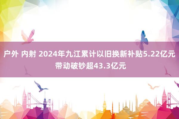 户外 内射 2024年九江累计以旧换新补贴5.22亿元 带动破钞超43.3亿元