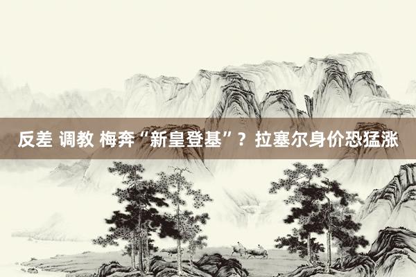 反差 调教 梅奔“新皇登基”？拉塞尔身价恐猛涨