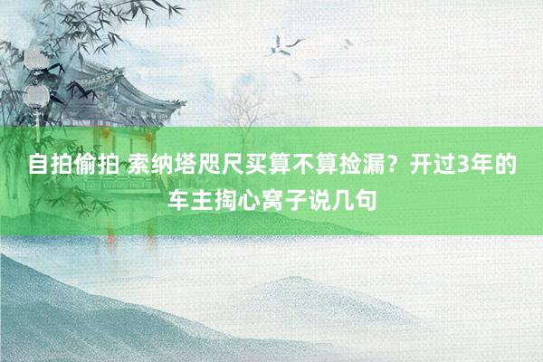 自拍偷拍 索纳塔咫尺买算不算捡漏？开过3年的车主掏心窝子说几句