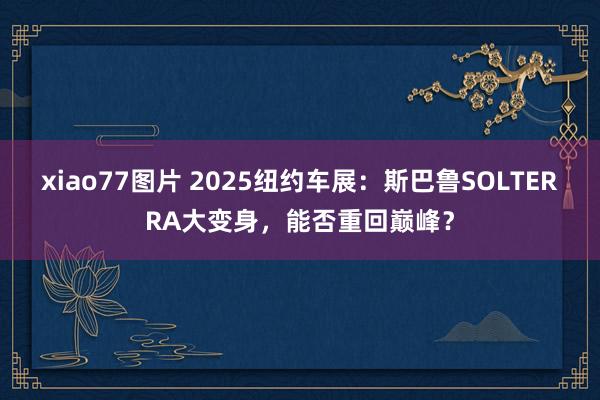 xiao77图片 2025纽约车展：斯巴鲁SOLTERRA大变身，能否重回巅峰？