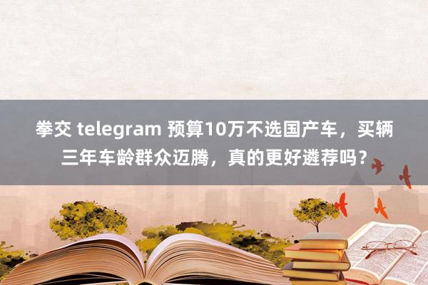 拳交 telegram 预算10万不选国产车，买辆三年车龄群众迈腾，真的更好遴荐吗？