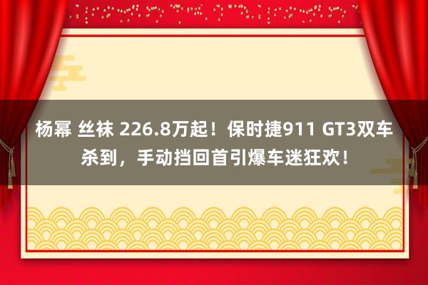 杨幂 丝袜 226.8万起！保时捷911 GT3双车杀到，手动挡回首引爆车迷狂欢！
