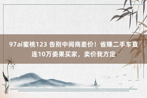 97ai蜜桃123 告别中间商差价！省赚二手车直连10万委果买家，卖价我方定