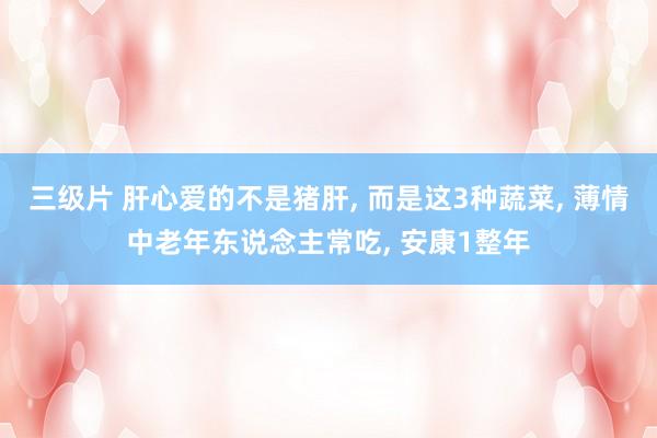三级片 肝心爱的不是猪肝, 而是这3种蔬菜, 薄情中老年东说念主常吃, 安康1整年