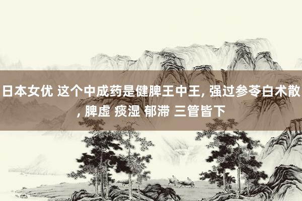 日本女优 这个中成药是健脾王中王, 强过参苓白术散, 脾虚 痰湿 郁滞 三管皆下