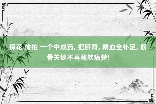 探花 偷拍 一个中成药, 把肝肾, 精血全补足, 筋骨关键不再酸软痛楚!