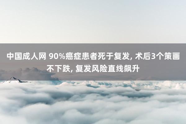 中国成人网 90%癌症患者死于复发, 术后3个策画不下跌, 复发风险直线飙升