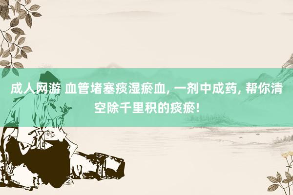 成人网游 血管堵塞痰湿瘀血, 一剂中成药, 帮你清空除千里积的痰瘀!