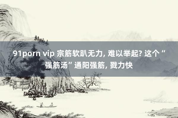 91porn vip 宗筋软趴无力, 难以举起? 这个“强筋汤”通阳强筋, 戮力快