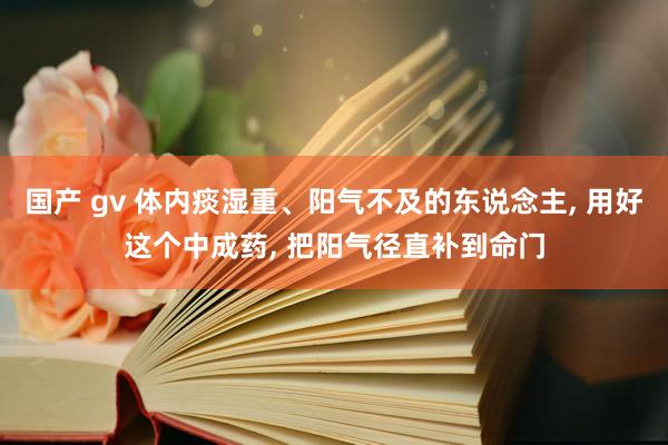 国产 gv 体内痰湿重、阳气不及的东说念主, 用好这个中成药, 把阳气径直补到命门