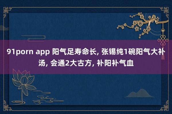 91porn app 阳气足寿命长, 张锡纯1碗阳气大补汤, 会通2大古方, 补阳补气血