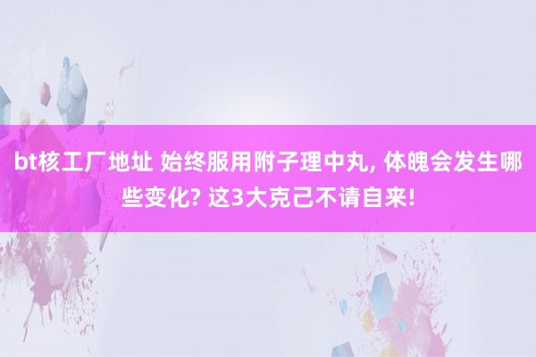 bt核工厂地址 始终服用附子理中丸, 体魄会发生哪些变化? 这3大克己不请自来!