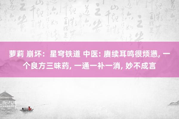 萝莉 崩坏：星穹铁道 中医: 赓续耳鸣很烦懑, 一个良方三味药, 一通一补一消, 妙不成言