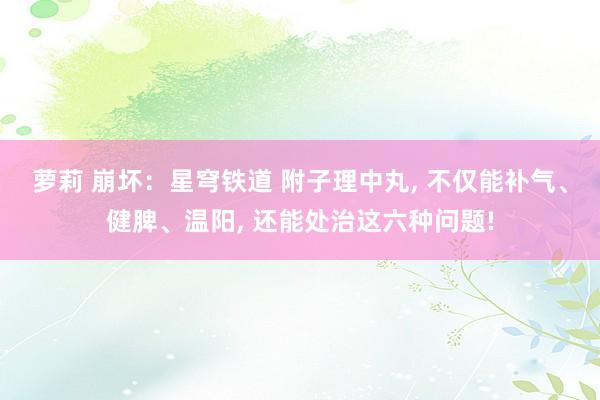 萝莉 崩坏：星穹铁道 附子理中丸, 不仅能补气、健脾、温阳, 还能处治这六种问题!