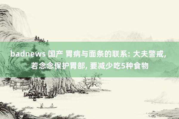 badnews 国产 胃病与面条的联系: 大夫警戒, 若念念保护胃部, 要减少吃5种食物