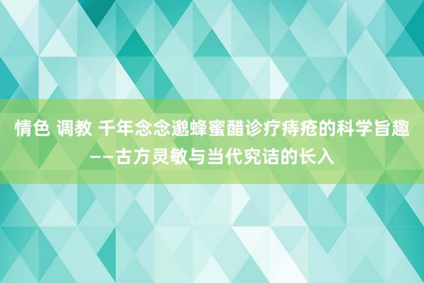 情色 调教 千年念念邈蜂蜜醋诊疗痔疮的科学旨趣——古方灵敏与当代究诘的长入