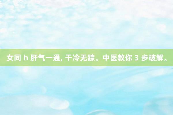 女同 h 肝气一通, 干冷无踪。中医教你 3 步破解。
