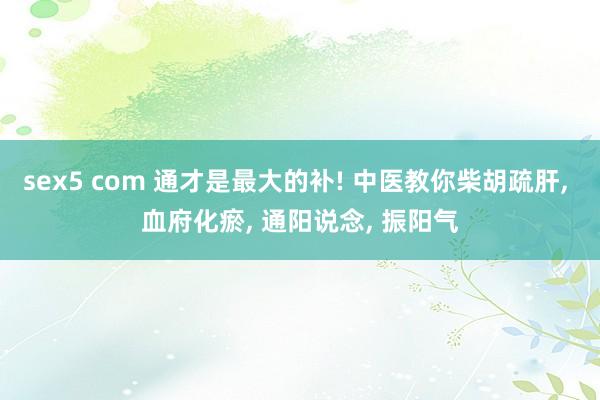 sex5 com 通才是最大的补! 中医教你柴胡疏肝, 血府化瘀, 通阳说念, 振阳气