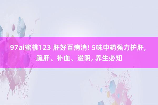 97ai蜜桃123 肝好百病消! 5味中药强力护肝, 疏肝、补血、滋阴, 养生必知