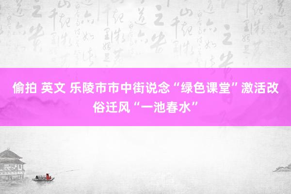 偷拍 英文 乐陵市市中街说念“绿色课堂”激活改俗迁风“一池春水”
