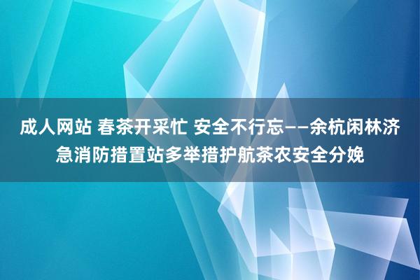 成人网站 春茶开采忙 安全不行忘——余杭闲林济急消防措置站多举措护航茶农安全分娩