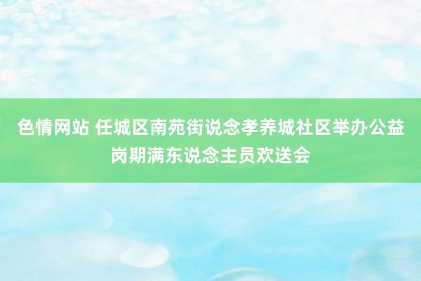 色情网站 任城区南苑街说念孝养城社区举办公益岗期满东说念主员欢送会