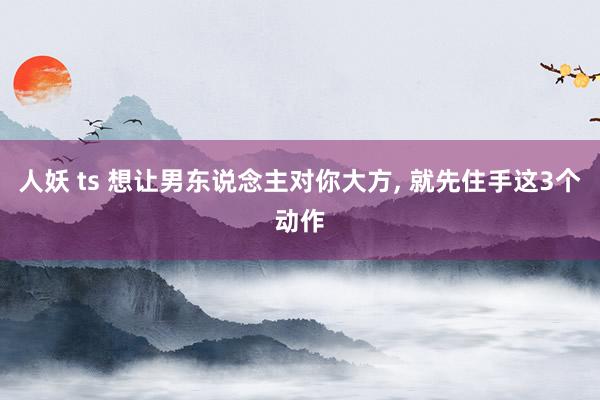 人妖 ts 想让男东说念主对你大方, 就先住手这3个动作