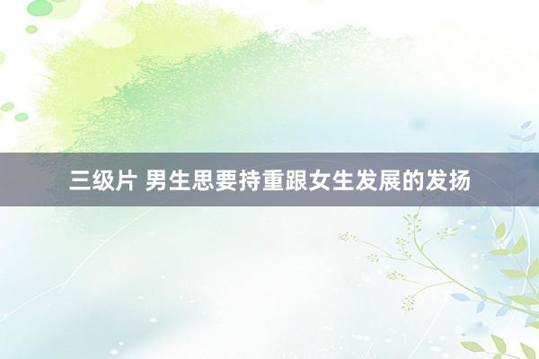 三级片 男生思要持重跟女生发展的发扬