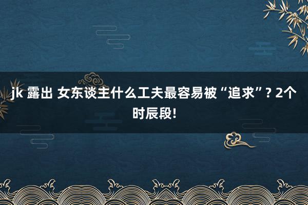 jk 露出 女东谈主什么工夫最容易被“追求”? 2个时辰段!