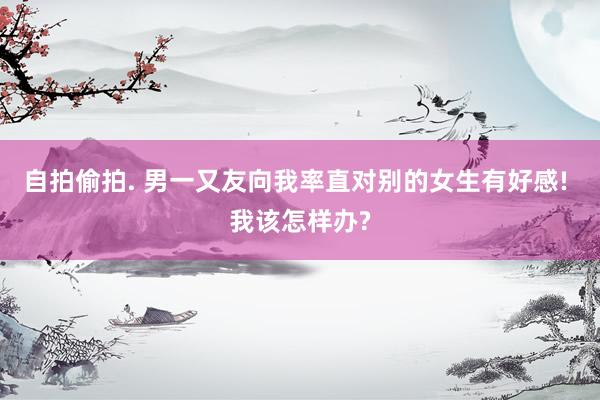 自拍偷拍. 男一又友向我率直对别的女生有好感! 我该怎样办?