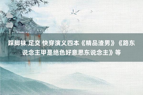 踩脚袜 足交 快穿演义四本《精品渣男》《路东说念主甲是绝色好意思东说念主》等