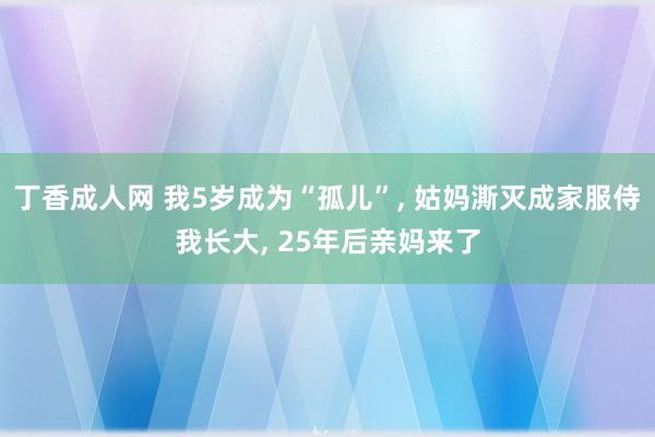 丁香成人网 我5岁成为“孤儿”, 姑妈澌灭成家服侍我长大, 25年后亲妈来了
