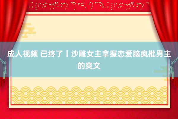 成人视频 已终了丨沙雕女主拿握恋爱脑疯批男主的爽文