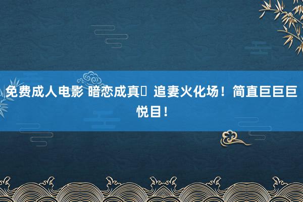 免费成人电影 暗恋成真➕追妻火化场！简直巨巨巨悦目！