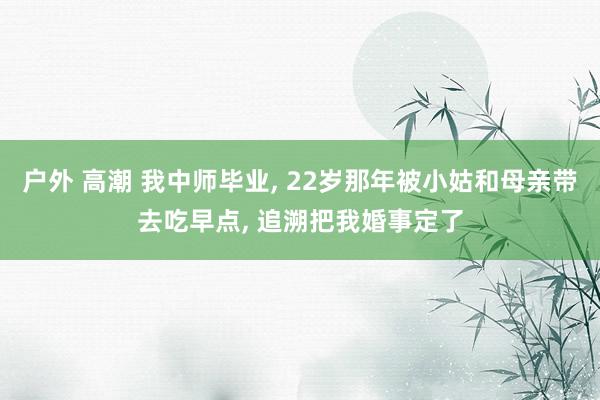 户外 高潮 我中师毕业, 22岁那年被小姑和母亲带去吃早点, 追溯把我婚事定了