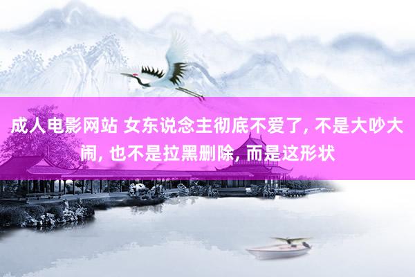 成人电影网站 女东说念主彻底不爱了, 不是大吵大闹, 也不是拉黑删除, 而是这形状