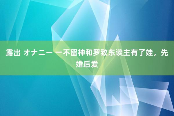 露出 オナニー 一不留神和罗致东谈主有了娃，先婚后爱