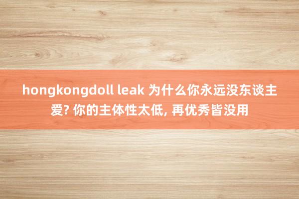 hongkongdoll leak 为什么你永远没东谈主爱? 你的主体性太低, 再优秀皆没用