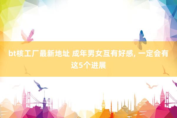 bt核工厂最新地址 成年男女互有好感, 一定会有这5个进展