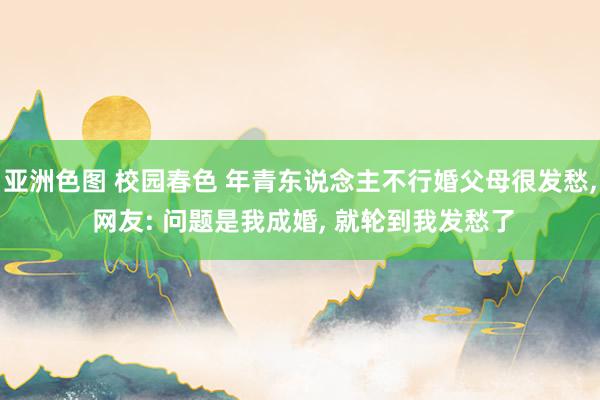 亚洲色图 校园春色 年青东说念主不行婚父母很发愁, 网友: 问题是我成婚, 就轮到我发愁了