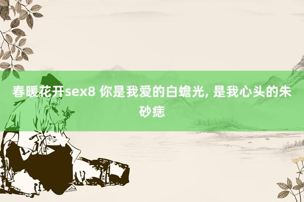 春暖花开sex8 你是我爱的白蟾光, 是我心头的朱砂痣