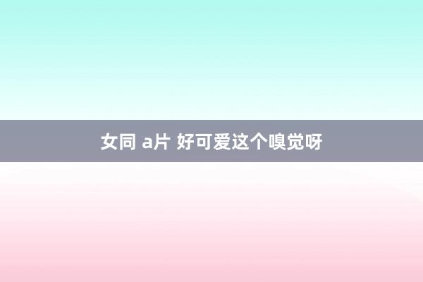 女同 a片 好可爱这个嗅觉呀