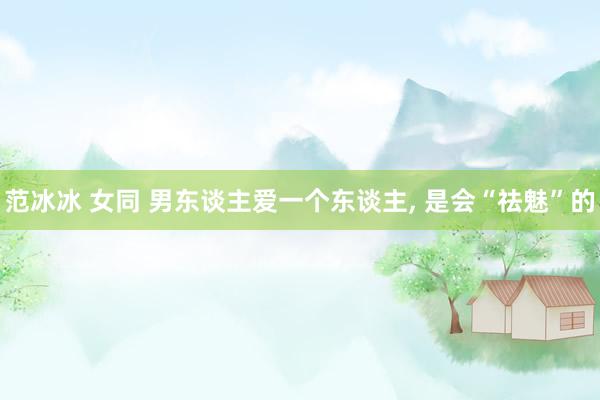 范冰冰 女同 男东谈主爱一个东谈主, 是会“祛魅”的