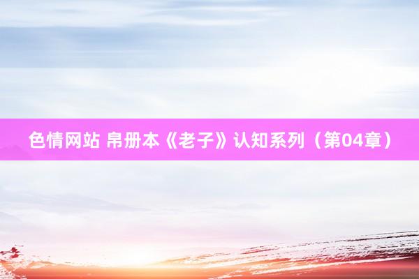 色情网站 帛册本《老子》认知系列（第04章）
