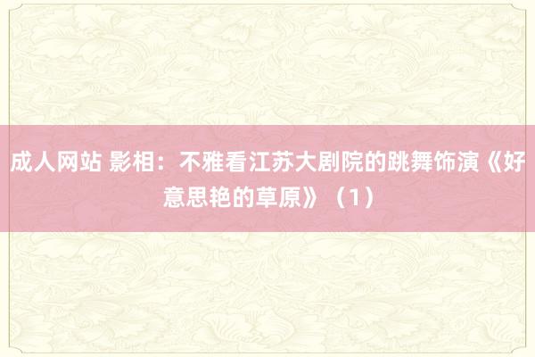 成人网站 影相：不雅看江苏大剧院的跳舞饰演《好意思艳的草原》（1）
